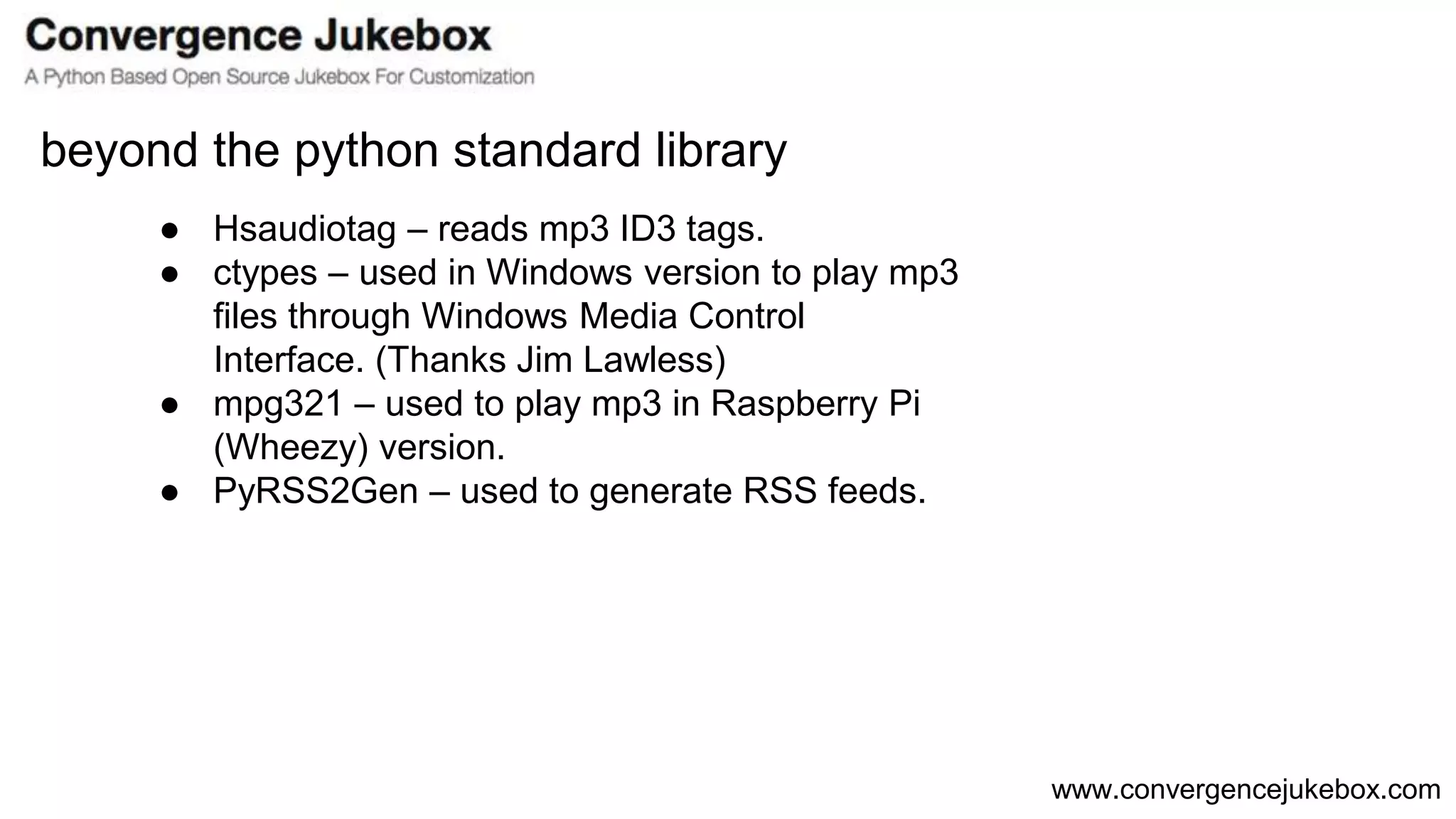 www.convergencejukebox.com
● Hsaudiotag – reads mp3 ID3 tags.
● ctypes – used in Windows version to play mp3
files through Windows Media Control
Interface. (Thanks Jim Lawless)
● mpg321 – used to play mp3 in Raspberry Pi
(Wheezy) version.
● PyRSS2Gen – used to generate RSS feeds.
beyond the python standard library
 
