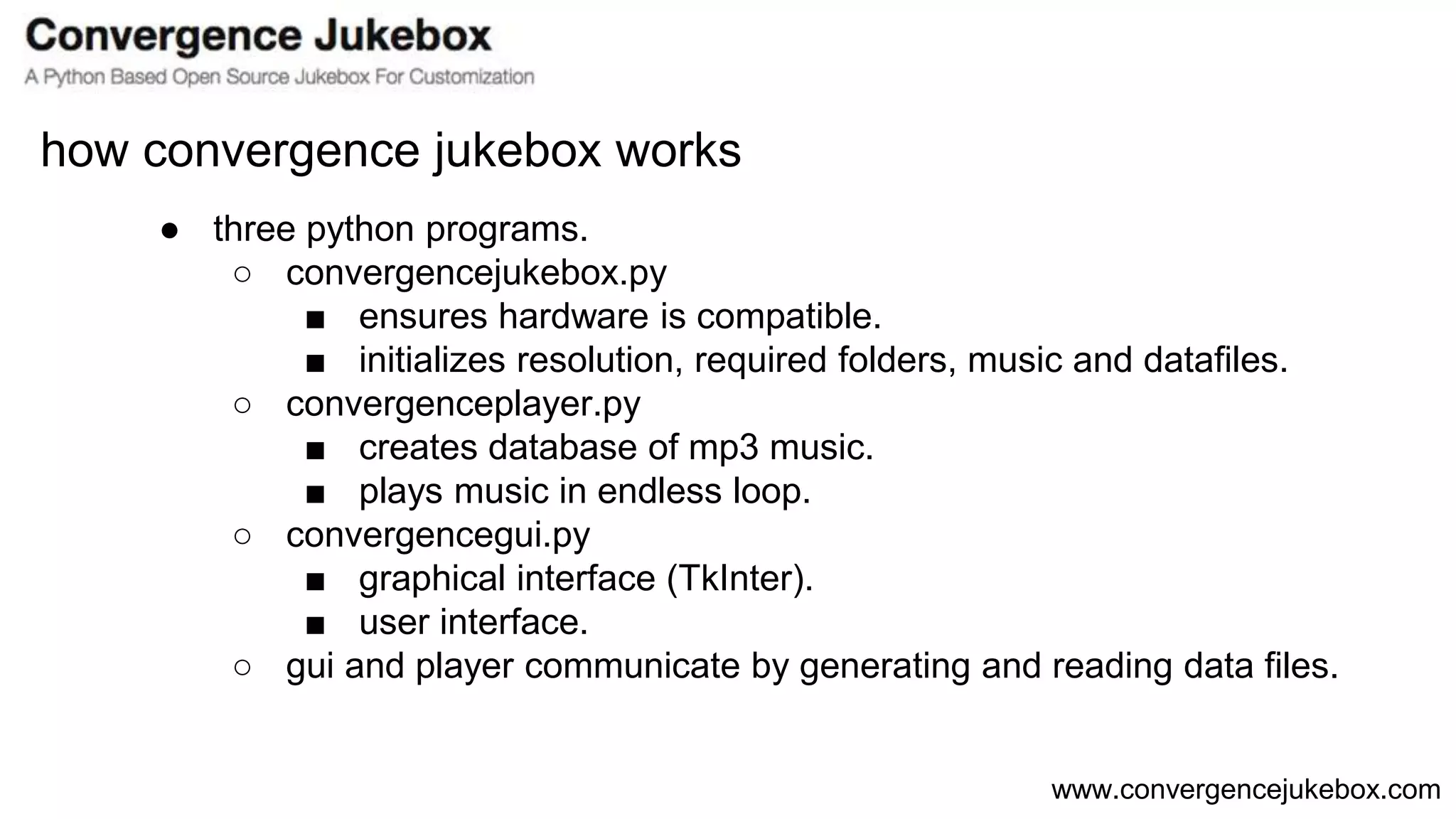 www.convergencejukebox.com
● three python programs.
○ convergencejukebox.py
■ ensures hardware is compatible.
■ initializes resolution, required folders, music and datafiles.
○ convergenceplayer.py
■ creates database of mp3 music.
■ plays music in endless loop.
○ convergencegui.py
■ graphical interface (TkInter).
■ user interface.
○ gui and player communicate by generating and reading data files.
how convergence jukebox works
 