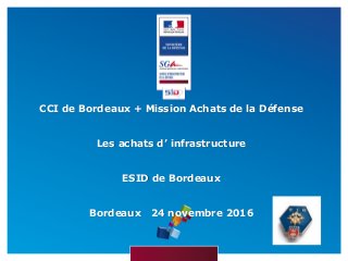 CCI de Bordeaux + Mission Achats de la Défense
Les achats d’ infrastructure
ESID de Bordeaux
Bordeaux 24 novembre 2016
 