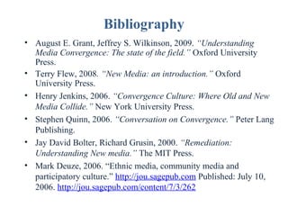 Bibliography
• August E. Grant, Jeffrey S. Wilkinson, 2009. “Understanding
Media Convergence: The state of the field.” Oxford University
Press.
• Terry Flew, 2008. “New Media: an introduction.” Oxford
University Press.
• Henry Jenkins, 2006. “Convergence Culture: Where Old and New
Media Collide.” New York University Press.
• Stephen Quinn, 2006. “Conversation on Convergence.” Peter Lang
Publishing.
• Jay David Bolter, Richard Grusin, 2000. “Remediation:
Understanding New media.” The MIT Press.
• Mark Deuze, 2006. “Ethnic media, community media and
participatory culture.” http://jou.sagepub.com Published: July 10,
2006. http://jou.sagepub.com/content/7/3/262

 