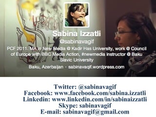 Twitter: @sabinavagif
Facebook: www.facebook.com/sabina.izzatli
Linkedin: www.linkedin.com/in/sabinaizzatli
Skype: sabinavagif
E-mail: sabinavagif@gmail.com

 