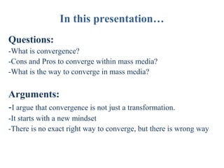 In this presentation…
Questions:
-What is convergence?
-Cons and Pros to converge within mass media?
-What is the way to converge in mass media?

Arguments:
-I argue that convergence is not just a transformation.
-It starts with a new mindset
-There is no exact right way to converge, but there is wrong way

 