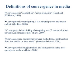 Definitions of convergence in media
Convergence is “coopetition”, “cross-promotion” (Grant and
Wilkinson, 2011)
Convergence is emancipating, it is a cultural process and has no
endpoint (Jenkins, 2006)
Convergence is interlinking of computing and IT, communications
networks, and media content (Flew, 2009)
Convergence is a relationship between media forms, not transition
from ‘old media’ to ‘new media’. (Bolter and Grusin, 2000)
Convergence is doing journalism and telling stories in the most
appropriate medium. (Quinn, 2006 )

 
