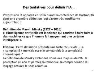 Des tentatives pour définir l’IA …
L’expression IA apparaît en 1956 durant la conférence de Dartmouth
dans une première définition (qui s’avère très insuffisante
aujourd’hui) :
Définition de Marvin Minsky (1927 – 2016)
« L’intelligence artificielle est la science qui consiste à faire faire à
des machines ce que l’homme fait moyennant une certaine
intelligence ».
Critique : Cette définition présente une forte récursivité… La
« complexité » mentale est-elle comparable à la complexité
informatique ?
La définition de Minsky exclut des domaines majeurs de l’IA : la
perception (vision et parole), la robotique, la compréhension du
langage naturel, le sens commun.
29
 
