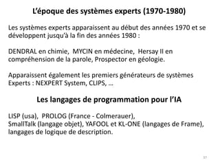 L’époque des systèmes experts (1970-1980)
Les systèmes experts apparaissent au début des années 1970 et se
développent jusqu’à la fin des années 1980 :
DENDRAL en chimie, MYCIN en médecine, Hersay II en
compréhension de la parole, Prospector en géologie.
Apparaissent également les premiers générateurs de systèmes
Experts : NEXPERT System, CLIPS, …
Les langages de programmation pour l’IA
LISP (usa), PROLOG (France - Colmerauer),
SmallTalk (langage objet), YAFOOL et KL-ONE (langages de Frame),
langages de logique de description.
37
 