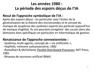 Les années 1980 :
La période des espoirs déçus de l’IA
Recul de l’approche symbolique de l’IA :
Après des espoirs déçus : en particulier avec l’échec de la
généralisation de la théorie des micromondes et le constat du
manque de souplesse des systèmes experts (on parlerait aujourd’hui
de manque d’agilité). Ils ont pourtant enregistré des succès dans des
domaines bien spécifiques en particulier en informatique de gestion.
Renaissance de l’approche connexionniste :
- Systèmes multi-agents, concept de « vie artificielle »,
- Hopfield, mémoire autoassociative, 1982
- Rumelhart & McClelland, Parallel Distributed Processes, MIT Press,
1985
- Réseaux de neurones artificiel (RNA)
39
 
