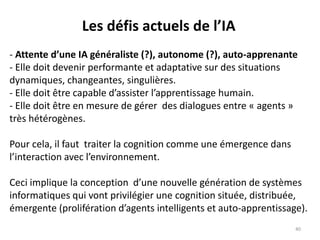 Les défis actuels de l’IA
- Attente d’une IA généraliste (?), autonome (?), auto-apprenante
- Elle doit devenir performante et adaptative sur des situations
dynamiques, changeantes, singulières.
- Elle doit être capable d’assister l’apprentissage humain.
- Elle doit être en mesure de gérer des dialogues entre « agents »
très hétérogènes.
Pour cela, il faut traiter la cognition comme une émergence dans
l’interaction avec l’environnement.
Ceci implique la conception d’une nouvelle génération de systèmes
informatiques qui vont privilégier une cognition située, distribuée,
émergente (prolifération d’agents intelligents et auto-apprentissage).
40
 
