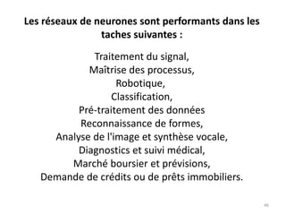 Les réseaux de neurones sont performants dans les
taches suivantes :
Traitement du signal,
Maîtrise des processus,
Robotique,
Classification,
Pré-traitement des données
Reconnaissance de formes,
Analyse de l'image et synthèse vocale,
Diagnostics et suivi médical,
Marché boursier et prévisions,
Demande de crédits ou de prêts immobiliers.
46
 