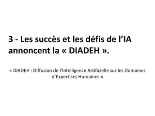 3 - Les succès et les défis de l’IA
annoncent la « DIADEH ».
« DIADEH : Diffusion de l’Intelligence Artificielle sur les Domaines
d’Expertises Humaines »
 