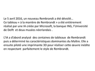 Le 5 avril 2016, un nouveau Rembrandt a été dévoilé…
Ce tableau « à la manière de Rembrandt » a été entièrement
réalisé par une IA créée par Microsoft, la banque ING, l’Université
de Delft et deux musées néerlandais .
L’IA a d’abord analysé des centaines de tableaux de Rembrandt
puis a déterminé les caractéristiques dominantes du Maître. Elle a
ensuite piloté une imprimante 3D pour réaliser cette œuvre inédite
en respectant parfaitement le style de Rembrandt.
 