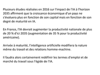 Plusieurs études réalisées en 2016 sur l'impact de l'IA à l'horizon
2035 affirment que la croissance économique d'un pays ne
s'évaluera plus en fonction de son capital mais en fonction de son
degré de maturité en IA.
En France, l'IA devrait augmenter la productivité nationale de plus
de 20 % d'ici 2035 (augmentation de 35 % pour la productivité
américaine).
Arrivée à maturité, l'intelligence artificielle modifiera la nature
même du travail et des relations homme-machine.
Il faudra alors certainement redéfinir les termes d'emploi et de
marché du travail sous l'égide de l'IA.
 