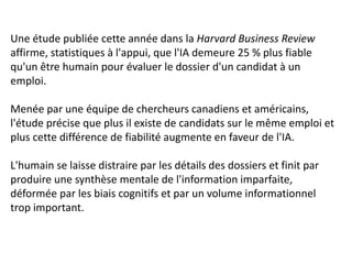 Une étude publiée cette année dans la Harvard Business Review
affirme, statistiques à l'appui, que l'IA demeure 25 % plus fiable
qu'un être humain pour évaluer le dossier d'un candidat à un
emploi.
Menée par une équipe de chercheurs canadiens et américains,
l'étude précise que plus il existe de candidats sur le même emploi et
plus cette différence de fiabilité augmente en faveur de l'IA.
L'humain se laisse distraire par les détails des dossiers et finit par
produire une synthèse mentale de l'information imparfaite,
déformée par les biais cognitifs et par un volume informationnel
trop important.
 