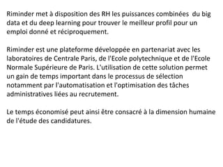 Riminder met à disposition des RH les puissances combinées du big
data et du deep learning pour trouver le meilleur profil pour un
emploi donné et réciproquement.
Riminder est une plateforme développée en partenariat avec les
laboratoires de Centrale Paris, de l'Ecole polytechnique et de l'Ecole
Normale Supérieure de Paris. L'utilisation de cette solution permet
un gain de temps important dans le processus de sélection
notamment par l'automatisation et l'optimisation des tâches
administratives liées au recrutement.
Le temps économisé peut ainsi être consacré à la dimension humaine
de l'étude des candidatures.
 