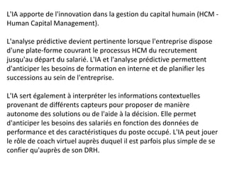L'IA apporte de l'innovation dans la gestion du capital humain (HCM -
Human Capital Management).
L'analyse prédictive devient pertinente lorsque l'entreprise dispose
d'une plate-forme couvrant le processus HCM du recrutement
jusqu'au départ du salarié. L'IA et l'analyse prédictive permettent
d'anticiper les besoins de formation en interne et de planifier les
successions au sein de l'entreprise.
L'IA sert également à interpréter les informations contextuelles
provenant de différents capteurs pour proposer de manière
autonome des solutions ou de l'aide à la décision. Elle permet
d'anticiper les besoins des salariés en fonction des données de
performance et des caractéristiques du poste occupé. L'IA peut jouer
le rôle de coach virtuel auprès duquel il est parfois plus simple de se
confier qu'auprès de son DRH.
 