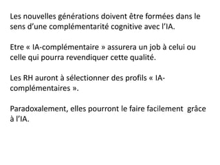 Les nouvelles générations doivent être formées dans le
sens d’une complémentarité cognitive avec l’IA.
Etre « IA-complémentaire » assurera un job à celui ou
celle qui pourra revendiquer cette qualité.
Les RH auront à sélectionner des profils « IA-
complémentaires ».
Paradoxalement, elles pourront le faire facilement grâce
à l’IA.
 