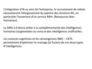 L’intégration d’IA au sein de l’entreprise, le recrutement de robots
nécessiteront l’élargissement du spectre des missions RH, en
particulier l’ouverture d’un service RNH (Ressources Non
Humaines).
Le SIRH 2.0 devra veiller à la complémentarité des intelligences
humaines (augmentées ou non) et des intelligences artificielles.
Les sciences cognitives et les convergences NBIC – CKTS
permettront d’optimiser le mariage (la fusion) de ces deux types
d’intelligences.
 