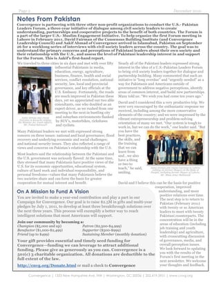 Page 2                                                                                                            December 2010

Notes From Pakistan
Convergence is partnering with three other non-profit organizations to conduct the U.S.- Pakistan
Leaders Forum, a three-year initiative of dialogue among civil society leaders to create
understanding, partnerships and cooperative projects to the benefit of both countries. The Forum is
a part of the larger U.S.- Muslim Engagement Initiative. To help organize the first Forum meeting in
Lahore in February 2011, David Fairman of the Consensus Building Institute (and Convergence
Leadership Council) and Aakif Ahmad of Convergence arrived in Islamabad, Pakistan on September
26 for a weeklong series of interviews with civil society leaders across the country. The goal was to
understand the primary concerns and perceptions of Pakistani leaders about their own society and
their relationship with the U.S., and assess the level of Pakistani leadership interest in and support
for the Forum. This is Aakif’s first-hand report.
We traveled to three cities in six days and met with over fifty Nearly all of the Pakistani leaders expressed strong
                                 influential Pakistanis in media,        interest in the idea of a U.S.-Pakistan Leaders Forum
                                 education, energy, agriculture,         to bring civil society leaders together for dialogue and
                                 business, finance, health and social    partnership building. Many commented that such an
                                 services, conflict resolution, national initiative is “long overdue” and “urgently needed” as a
                                 security, law, local and provincial     way for Pakistanis and Americans outside of
                                 governance, and key officials at the    government to address negative perceptions, identify
                                 U.S. Embassy. Fortunately, the roads areas of common interest, and build new partnerships.
                                 are much improved in Pakistan these Many told us: “We wish you had come ten years ago.”
                                 days, yet we appreciated our two able
                                                                         David and I considered this a very productive trip. We
                                 consultants, one who doubled as an
                                                                         were very encouraged by the enthusiastic response we
                                 expert driver, as we rushed from one
                                                                         received, including among the more conservative
                                 meeting to the next in bustling city
                                                                         elements of the country; and we were impressed by the
    Aakif Ahmad and David         and suburban environments flanked
  Fairman in Karachi visiting                                            vibrant entrepreneurship and problem-solving
 the Minister for Youth Affairs, by SUV’s, motorbikes, rickshaws         orientation of many we met. “Our system is tough to
      Mr. Faisal Sabswari         and cyclists.
                                                                         work in, but we can do the work,” one leader said. “But
Many Pakistani leaders we met with expressed strong                      you have the
concern on three issues: national and local governance; flood best practices,
recovery and underlying economic and social challenges;                  the skills, and
and national security issues. They also reflected a range of             the training
views and concerns on Pakistan’s relationship with the U.S.              that we can
                                                                         learn from
Most leaders said the relationship between the Pakistani and and…we also
the U.S. government was seriously flawed. At the same time, have a thing
they stressed that many Pakistanis have positive views of the or two to
U.S. for its economic opportunities, educational system,
                                                                         teach,” he said,       Aakif Ahmad and David Fairman in Lahore
culture of hard work and individual responsibility, and                                          visiting six former Mayors in the State of
                                                                         smiling.               Punjab, including former Mayor of Lahore,
personal freedoms—values that many Pakistanis believe the                                                Mr. Mian Amer Mehmood
two societies share and can form the basis for greater
cooperation for mutual interest and benefit.                             David and I believe this can be the basis for positive
                                                                                                    cooperation, improved
On A Mission to Fund A Vision                                                                          understanding, and more
                                                                                                        positive relations over time.
You are invited to make a year-end contribution and play a part in our                                  The next step is to return to
Campaign for Convergence. Our goal is to raise $2.5M in gifts and multi-year                            Pakistan (February 2011)
pledges by July 1, 2011, to develop at least three breakthrough solutions over                          with twenty or so American
the next three years. This process will exemplify a better way to reach                                 leaders to meet with twenty
intelligent solutions that most Americans will support.                                                 Pakistani counterparts. The
                                                                                                        concentration will be in the
Join our community by becoming a:
                                                                                                        areas of education (including
Champion ($5,000 and up)                            Patron ($2,500-$4,999)
                                                                                                        job training and youth
Benefactor ($1,000-$2,499)                          Supporter ($500-$999)
                                                                                                        leadership) and agriculture,
Friend (up to $499)                                 Sustaining Member (monthly donation)
                                                                                                        with crosscutting discussion
Your gift provides essential and timely seed funding for                                                of governance, media, and
Convergence—funding we can leverage to attract additional                                               overall perception issues.
funding. Please give as generously as you can. Convergence is a                                         We look forward to updating
501(c) 3 charitable organization. All donations are deductible to the you with the results of the
                                                                                                        Forum’s first meeting in the
full extent of the law.
                                                                                                        next newsletter. We welcome
http://cnvg.org/Donate.html or mail a check to Convergence                                              your thoughts and feedback.

        Convergence | 1333 New Hampshire Ave, NW | Washington, DC 20036 | 202.419.3951 | www.cnvg.org
 