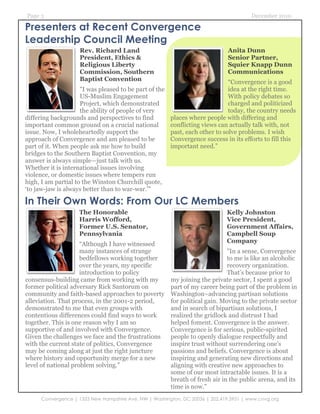 Page 3                                                                                  December 2010

Presenters at Recent Convergence
Leadership Council Meeting
                     Rev. Richard Land                                         Anita Dunn
                     President, Ethics &                                       Senior Partner,
                     Religious Liberty                                         Squier Knapp Dunn
                     Commission, Southern                                      Communications
                     Baptist Convention                                       “Convergence is a good
                     "I was pleased to be part of the                         idea at the right time.
                     US-Muslim Engagement                                     With policy debates so
                     Project, which demonstrated                              charged and politicized
                     the ability of people of very                            today, the country needs
differing backgrounds and perspectives to find          places where people with differing and
important common ground on a crucial national           conflicting views can actually talk with, not
issue. Now, I wholeheartedly support the                past, each other to solve problems. I wish
approach of Convergence and am pleased to be            Convergence success in its efforts to fill this
part of it. When people ask me how to build             important need.”
bridges to the Southern Baptist Convention, my
answer is always simple—just talk with us.
Whether it is international issues involving
violence, or domestic issues where tempers run
high, I am partial to the Winston Churchill quote,
‘to jaw-jaw is always better than to war-war.'"

In Their Own Words: From Our LC Members
                    The Honorable                                             Kelly Johnston
                    Harris Wofford,                                           Vice President,
                    Former U.S. Senator,                                      Government Affairs,
                    Pennsylvania                                              Campbell Soup
                     “Although I have witnessed                               Company
                     many instances of strange                                "In a sense, Convergence
                     bedfellows working together                              to me is like an alcoholic
                     over the years, my specific                              recovery organization.
                     introduction to policy                                   That’s because prior to
consensus-building came from working with my            my joining the private sector, I spent a good
former political adversary Rick Santorum on             part of my career being part of the problem in
community and faith-based approaches to poverty         Washington–advancing partisan solutions
alleviation. That process, in the 2001-2 period,        for political gain. Moving to the private sector
demonstrated to me that even groups with                and in search of bipartisan solutions, I
contentious differences could find ways to work         realized the gridlock and distrust I had
together. This is one reason why I am so                helped foment. Convergence is the answer.
supportive of and involved with Convergence.            Convergence is for serious, public-spirited
Given the challenges we face and the frustrations       people to openly dialogue respectfully and
with the current state of politics, Convergence         inspire trust without surrendering one’s
may be coming along at just the right juncture          passions and beliefs. Convergence is about
where history and opportunity merge for a new           inspiring and generating new directions and
level of national problem solving.”                     aligning with creative new approaches to
                                                        some of our most intractable issues. It is a
                                                        breath of fresh air in the public arena, and its
                                                        time is now."
      Convergence | 1333 New Hampshire Ave, NW | Washington, DC 20036 | 202.419.3951 | www.cnvg.org
 