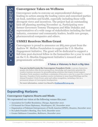 Page 4                                                                                           December 2010

                       Convergence Takes on Wellness
• CONVERGENCE BRIEFS   Convergence seeks to convene an unprecedented dialogue-
                       leading-to-action among the leading voices and concerned parties
                       on food, nutrition and health, especially including those with
                       divergent views and incentives. The project had an outstanding
                       kick-off planning meeting November 15. Participating were
                       former Governors Tommy Thompson and Mike Dukakis and
                       representatives of a wide range of stakeholders including the food
                       industry, consumer and community leaders, health care groups,
                       pharmaceutical companies and others.

                       USMEI Receives Mellon Grant
                       Convergence is proud to announce an $85,000 grant from the
                       Andrew W. Mellon Foundation to support the U.S.-Muslim
                       Engagement Initiative. The grant will be dedicated to support a
                       full-time post-doctoral fellow in the humanities for a year to work
                       on the U.S.-Muslim Engagement Initiative’s research and
                       programmatic activities.
                                                             It Takes a Visionary to Back a Big Idea
                          You are invited to join the Convergence Founders Circle—a group of generous
                          people who believe that diverse perspectives, knowledge and experience generate the
                          creative tensions necessary for groundbreaking solutions that inspire broad support.
                          Founders Circle members contribute a minimum of $10,000 a year for 3 years for a total of
                          $30,000. Founders Circle members receive invitations to issue-based Briefings and the
                          Annual Founders’ Circle Event, print and online recognition, including a list on a
                          permanent plaque at Convergence headquarters.
                          For more information, contact Lyn Bazzell at lynbazzell@cnvg.org.




Expanding Horizons
Convergence Captures Hearts and Minds
We represented our vision at the following venues this year:
     •     Association for Conflict Resolution, Chicago, September 2010
     •     US Summit for Citizen Diplomacy, Washington, DC, November 2010
     •     Organization of Pakistani Entrepreneurs of North America (OPEN), Houston, December 2010
     •     No Labels Founder's Meeting, New York, December 2010
     •     Greater Baltimore Committee, Baltimore, December 2010



               Convergence | 1333 New Hampshire Ave, NW | Washington, DC 20036 | 202.419.3951 | www.cnvg.org
 