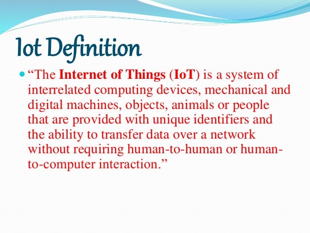 Iot Definition
 “The Internet of Things (IoT) is a system of
interrelated computing devices, mechanical and
digital machines, objects, animals or people
that are provided with unique identifiers and
the ability to transfer data over a network
without requiring human-to-human or human-
to-computer interaction.”
 