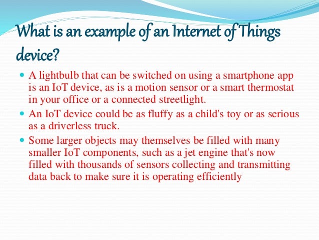 What is an example of an Internet of Things
device?
 A lightbulb that can be switched on using a smartphone app
is an IoT device, as is a motion sensor or a smart thermostat
in your office or a connected streetlight.
 An IoT device could be as fluffy as a child's toy or as serious
as a driverless truck.
 Some larger objects may themselves be filled with many
smaller IoT components, such as a jet engine that's now
filled with thousands of sensors collecting and transmitting
data back to make sure it is operating efficiently
 