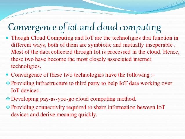 Convergence of iot and cloud computing
 Though Cloud Computing and IoT are the technoligies that function in
different ways, both of them are symbiotic and mutually inseperable .
Most of the data collected through Iot is processed in the cloud. Hence,
these two have become the most closely associated internet
technoligies.
 Convergence of these two technologies have the following :-
Providing infrastructure to third party to help IoT data working over
IoT devices.
Developing pay-as-you-go cloud computing method.
Providing connectivity required to share information beween IoT
devices and derive meaning quickly.
 
