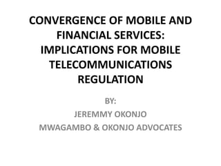 CONVERGENCE OF MOBILE AND
FINANCIAL SERVICES:
IMPLICATIONS FOR MOBILE
TELECOMMUNICATIONS
REGULATION
BY:
JEREMMY OKONJO
MWAGAMBO & OKONJO ADVOCATES

 