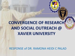 CONVERGENCE OF RESEARCH
 AND SOCIAL OUTREACH @
   XAVIER UNIVERSITY


RESPONSE of DR. RAMONA HEIDI C PALAD
 