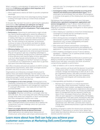What’s needed is a rationalization of applications to help IT             reduced costs. So convergence should be applied to support
determine if efficiency and agility is most important, or if              each objective.
performance is most important.                                          •	 Convergence today is limited, primarily occurring at the
 •	 Which applications need to be faster to provide competitive            network and infrastructure administration layers: While
    advantage                                                              some gains can be achieved, the true value of convergence
                                                                           is inclusive of all aspects of the infrastructure, but not limited
 •	 Which applications have more advantage by being cheaper
                                                                           to them.
    or being more agile to dial up or down those workload
    capacities                                                         Dell believes that convergence is a continuum that spans
                                                                       infrastructure, operations management, applications and
In the past, Dell, has been focused on optimizing for application
                                                                       service management to help IT deliver more efficient and
performance. Our customers are asking for our help to
                                                                       agile application and IT service delivery. Here is how Dell is
make them more agile and efficient on the core set of
                                                                       helping our customers leverage convergence to drive superior
applications that are built for virtualization. That’s really where
                                                                       customer outcomes:
convergence comes in.
                                                                        •	 Dell is helping our customers to move from limited physical
 •	 Performance: Optimizing for performance might include
                                                                           convergence to broad and full convergence across
    low-latency banking applications where the difference in
                                                                           compute, storage and networking.
    milliseconds can mean the difference in millions of dollars
    in trading. Dell helps our customers take all those piece           •	 Dell is driving process convergence, enabling a single
    parts to help build faster, improved infrastructures to do             administrator to perform multiple functions to reduce
    that. This will continue to be important, as businesses                operational costs, increase manageability and speed
    continue to invest in the architects and talent to design              application and IT service delivery.
    those applications for their performance to give them a
                                                                        •	 With enhanced software and hardware convergence,
    competitive advantage.                                                 Dell is enabling improved performance and availability of
 •	 Efficiency/Agility: In this area, our customers are looking to         applications — helping the business achieve greater results.
    buy solutions for applications like email and payroll because       •	 Dell is enabling convergence across IT service delivery
    they are not going to gain any competitive advantage to                paradigms — whether it be on-premise private clouds or
    build these themselves. Bringing all the IT elements together          off-premise public clouds.
    to drive efficiency and improve agility of those operations
    is as much about people and processes as it is about               Dell provides open and flexible architectures to preserve your
    technology. Convergence of all the IT domains is driving a         ability to choose your own direction and adapt to changing
    re-architecture of IT departments to allow them to get their       needs at your own pace, now and in the future, all without
    jobs done more effectively every day.                              compromising capability or performance. 
Dell offers innovative and practical solutions for BOTH of these        •	 Best-of-breed vs. all-in-one for infrastructure
organizational requirements, while other converged solution               –– Today customers are faced with the decision to purchase
providers only focus on one or the other.                                    infrastructure either in a best-of-breed approach across
Organizations are embracing converged infrastructure to                      compute, storage and networking or select an all-in-one,
address these and related challenges. But the reality is that                pre-engineered solution. Dell offers innovative solutions
convergence is happening across the data center, not just at the             for both customer needs that help them streamline
infrastructure layer. Further, we have seen it happen before and             procurement and integrate with existing data center
today the following is proving to be true.                                   investments.
 •	 Convergence is not a new concept: Thinking back to the              •	 Interoperability and flexibility of management
    mainframe computing era, IT solution providers believed that          –– Maintaining IT operations is a critical requirement
    by consolidating components and management experience,                   for every data center environment. However, most
    IT could gain efficiencies — but reality did not match the               organizations have multiple, overlapping management
    promised benefits.                                                       solutions that span infrastructure, applications and service
 •	 Convergence always involves trade-offs and can be                        delivery needs. Many providers are introducing additional
    incomplete: Whenever something is converged, often key                   layers of management that are required to derive the
    items fall short. This is true today with some offerings lacking         value of their converged infrastructure offerings. Dell
    storage while others lack integration or fail to acknowledge             offers an open approach to interoperability and flexibility
                                                                             of management in the data center and beyond. With Dell,
    that other management solutions are in play.
                                                                             customers can augment existing investments, like those
 •	 Convergence is an enabler, not the destination: Too                      focused on virtualization management, to drive down
    often converged infrastructure solutions fail to address the             operational costs. With Dell, customers don’t have to
    fundamental customer challenge, which isn’t just at the                  change their operational processes to gain the benefits of
    infrastructure layer.                                                    convergence.
 •	 There is no single approach to convergence that                    By driving convergence within the infrastructure and beyond,
    adequately delivers across all desired outcomes:                   Dell is helping IT organizations to achieve more, deliver real
    Many organizations are seeking faster deployment of                results faster and maximize efficiency to meet and exceed their
    infrastructure, while others seek simpler administration for       desired customer outcomes.

Learn more about how Dell can help you achieve your
customer outcomes at Marketing.Dell.com/Convergence
© 2012 Dell Inc. All rights reserved
 