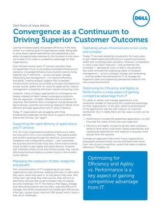 Dell Point of View Article

Convergence as a Continuum to
Driving Superior Customer Outcomes
Gaining increased agility and greater efficiency in the data      Operating virtual infrastructures is too costly
center is a universal goal of organizations today. Being able
to drive down capital expenditures and operational costs,
                                                                  and complex
while increasing responsiveness to the business or end users,     Finally, IT has been adopting virtualization for many years
can enable IT to create a competitive advantage for their         to gain added agility and efficiency in supporting business
organizations.                                                    needs and increasing asset utilization. However, virtualization
                                                                  in many cases hasn’t reduced ­ and sometimes has
                                                                                                  —
Over the past several years, IT solution providers have
                                                                  increased — operational costs. In effect, virtualization
increased their focus on providing converged infrastructure
                                                                  has never removed the underlying needs of hardware
solutions. Converged Infrastructure solutions seek to bring
                                                                  management — across compute, storage and networking
together key IT elements — across compute, storage,
                                                                  — and has added new demands for IT to manage the
networking and management — to improve efficiency
                                                                  hypervisor layer and supporting operational needs for the
and agility. Leading analysts suggest that converged
                                                                  new virtual environment.
infrastructure solutions can provide a stronger foundation for
private clouds, speed time-to-value for applications, reduce
management complexity and lower overall computing costs.          Optimizing for Efficiency and Agility vs.
However, many of today’s approaches to convergence are            Performance is a key aspect of gaining
heavily indexed on fabric-based convergence solutions             competitive advantage from IT
that are expensive, complex, inflexible and incomplete. In        IT’s ability to deliver and manage applications is an
response, Dell believes that convergence should always be         imperative variable of improving the competitive advantage
about driving customer outcomes by helping IT deliver more        for their organizations. In the past, speed or performance
efficient and agile applications and IT service delivery.         of the applications was the sole measure of customer
Today, IT organizations are struggling with three                 satisfaction. But, in reality there are two ways success can be
fundamental challenges as they work to support the business       derived:
and let the CIO say “yes” again!                                   •	 Performance includes the speed that applications run and
                                                                      how well the needs of end users are supported
Supporting the rapid delivery of applications
                                                                   •	 Efficiency and Agility include things like asset utilization,
and IT services                                                       ability to drive down costs (both capital expenditures and
First, for many organizations building infrastructure takes           operational expenditures) and respond to requests more
too long and is not a core competency. They spend weeks               quickly from the business
and months working through the selection, procurement,            Consider an application like email. If your organization’s
installation and configuration phases — and, meanwhile,           employees received emails one second faster than those
the business and end users must wait. Some have turned to         from one of your competitors, would that make a material
cloud models to gain agility and speed delivery; however,         difference? Probably not.
with inflexible infrastructure and limited tooling, they cannot
effectively build and deploy a private cloud or utilize public
cloud options.
                                                                      Optimizing for
Managing the explosion of data, endpoints
and growth                                                            Efficiency and Agility
The consumerization of IT is happening across many
organizations and industries, leading end users to want what
                                                                      vs. Performance is a
they want, when they want it, on any device they have. And
if they don’t get what they need quickly, they will turn to
                                                                      key aspect of gaining
alternative services that could increases costs or expose
security challenges. For IT, the reality is that legacy storage
                                                                      competitive advantage
and networking systems are too static, rigid and difficult to
manage. And while virtualization has helped gain efficiencies,
                                                                      from IT
it has also caused virtual machine (VM) sprawl, which raises a
new set of challenges.
 