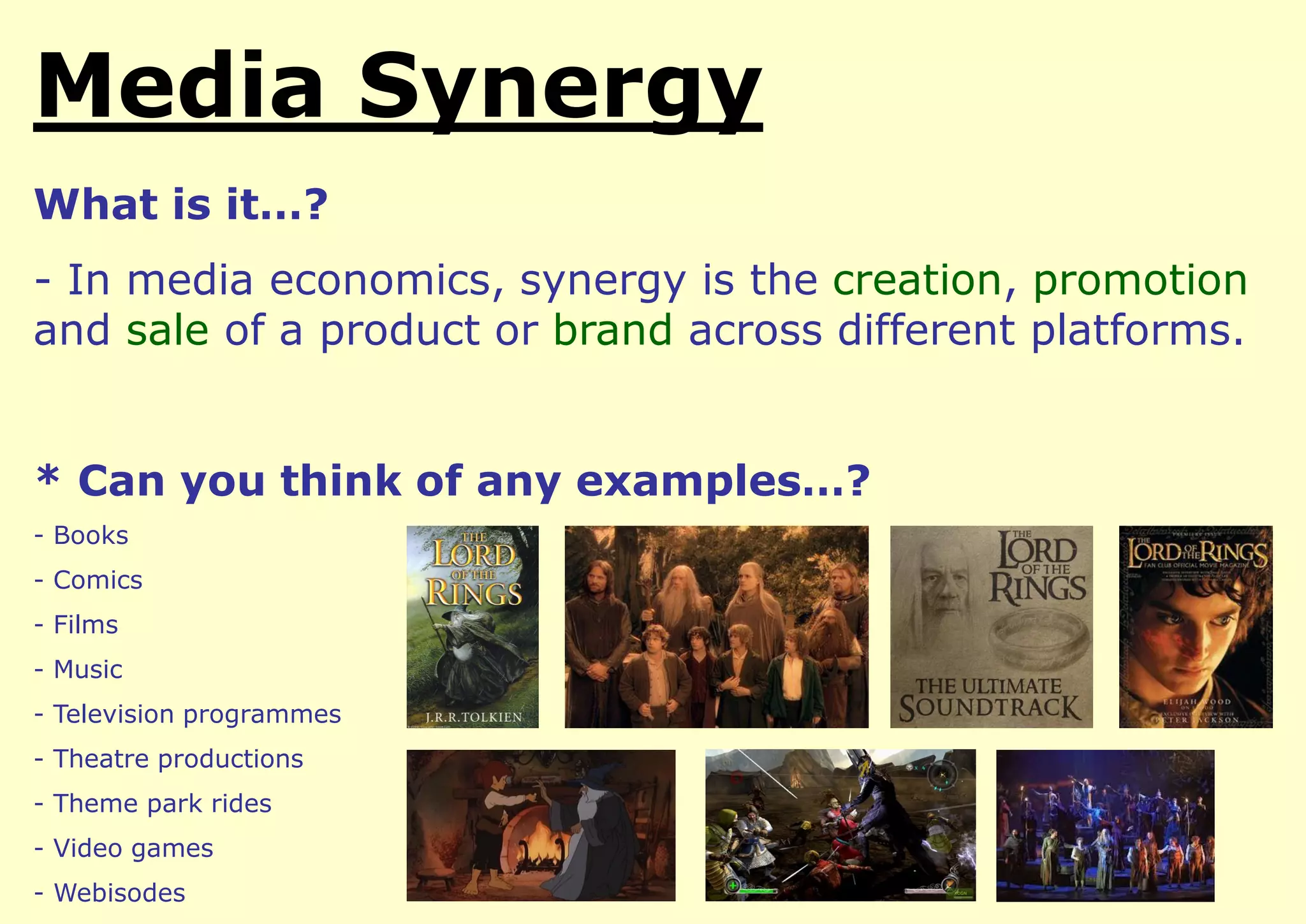 Media Synergy
What is it…?

- In media economics, synergy is the creation, promotion
and sale of a product or brand across different platforms.
* Can you think of any examples…?
- Books
- Comics
- Films
- Music
- Television programmes

- Theatre productions
- Theme park rides

- Video games
- Webisodes

 