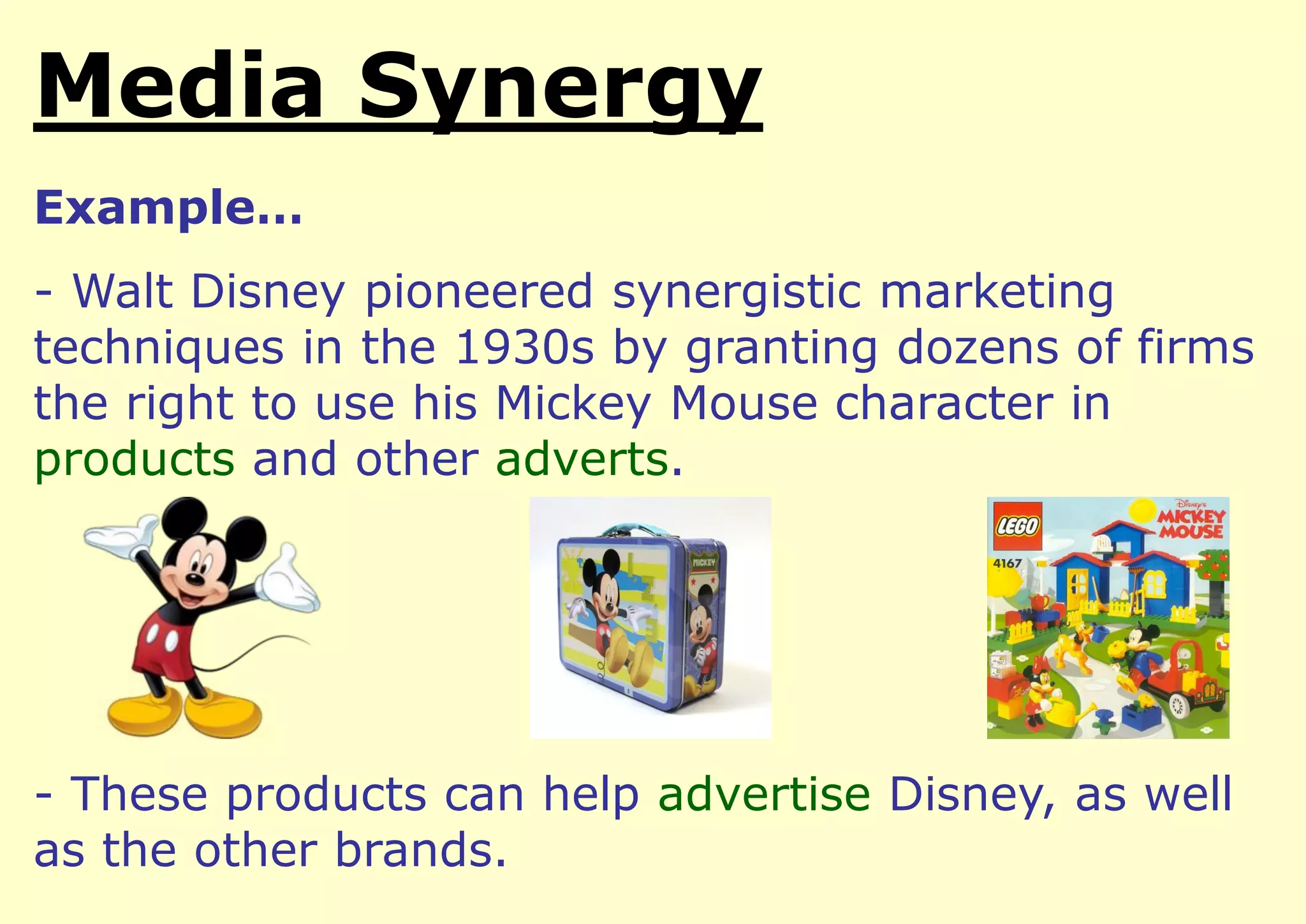 Media Synergy
Example…

- Walt Disney pioneered synergistic marketing
techniques in the 1930s by granting dozens of firms
the right to use his Mickey Mouse character in
products and other adverts.

- These products can help advertise Disney, as well
as the other brands.

 