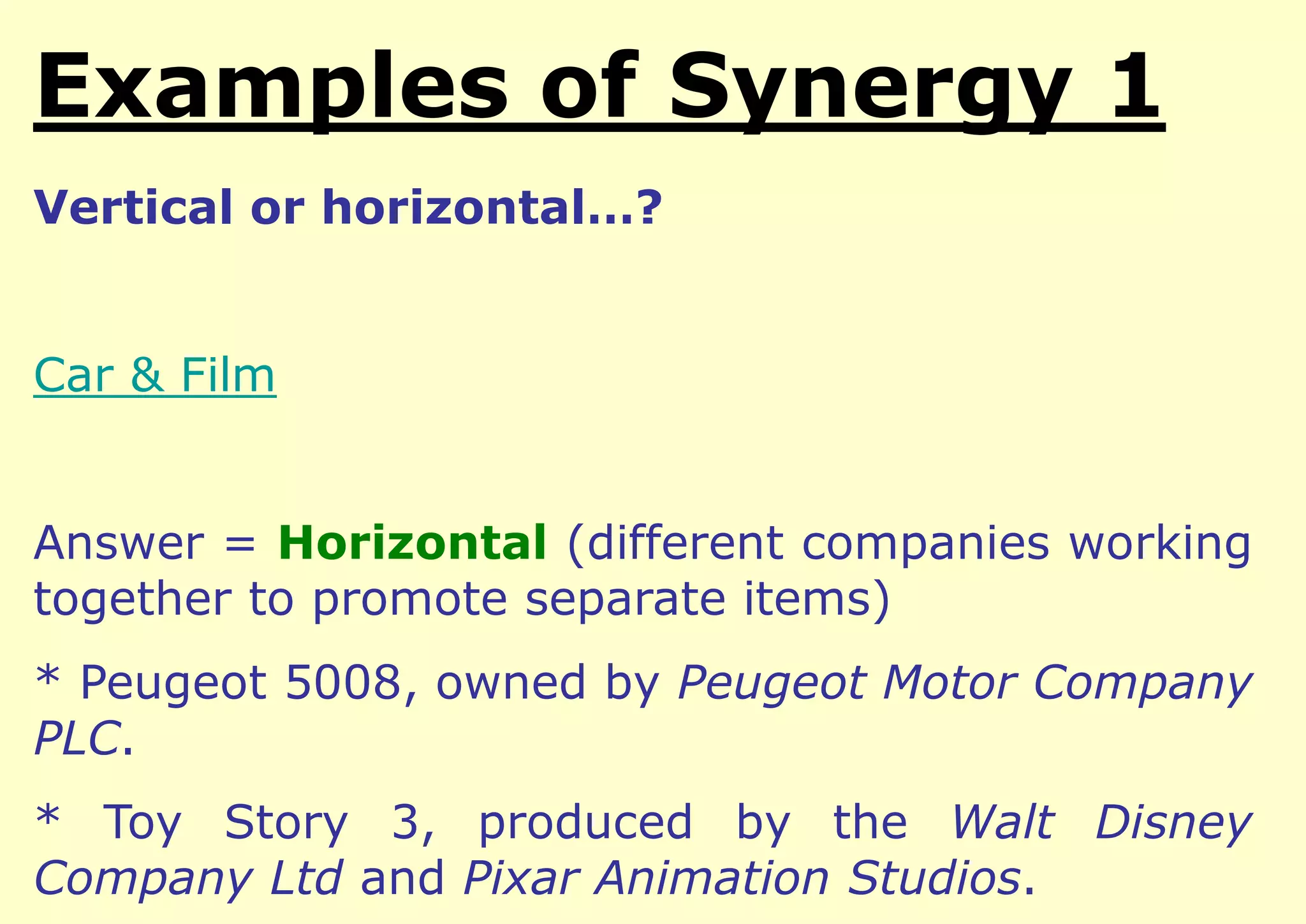 Examples of Integration
Vertical or horizontal…?

Car & Film
Answer = Horizontal (different companies working
together to promote separate items)

* Peugeot 5008, owned by Peugeot Motor Company
PLC.
* Toy Story 3, produced by the Walt Disney
Company Ltd and Pixar Animation Studios.

 