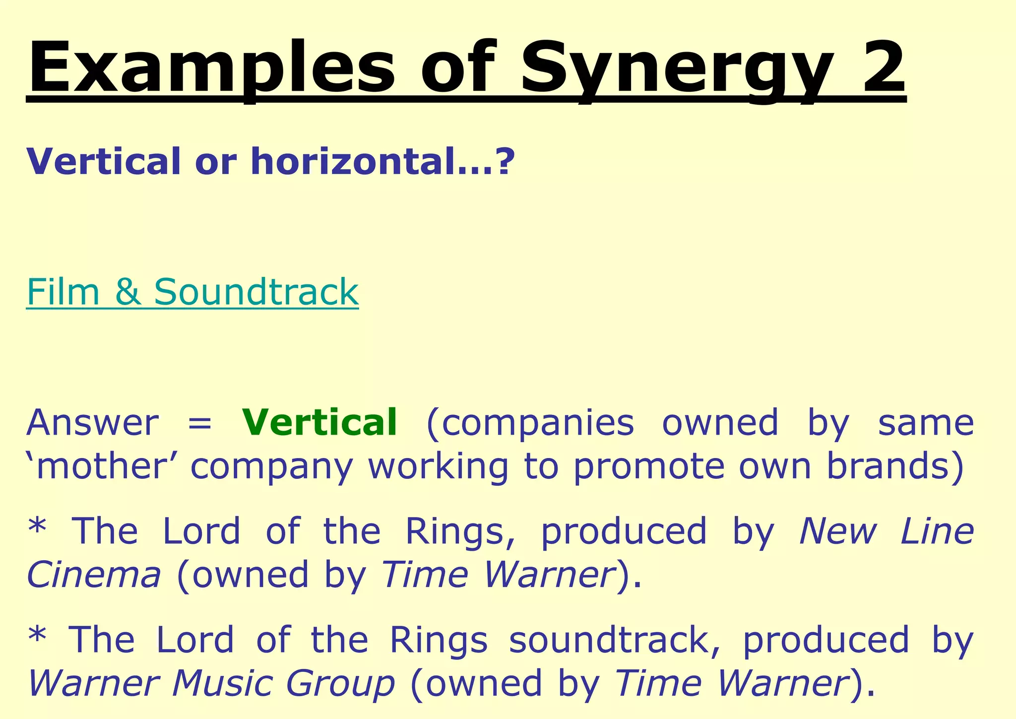 Examples of Integration
Vertical or horizontal…?

Film & Soundtrack
Answer = Vertical (companies owned by same
‘mother’ company working to promote own brands)

* The Lord of the Rings, produced by New Line
Cinema (owned by Time Warner).
* The Lord of the Rings soundtrack, produced by
Warner Music Group (owned by Time Warner).

 