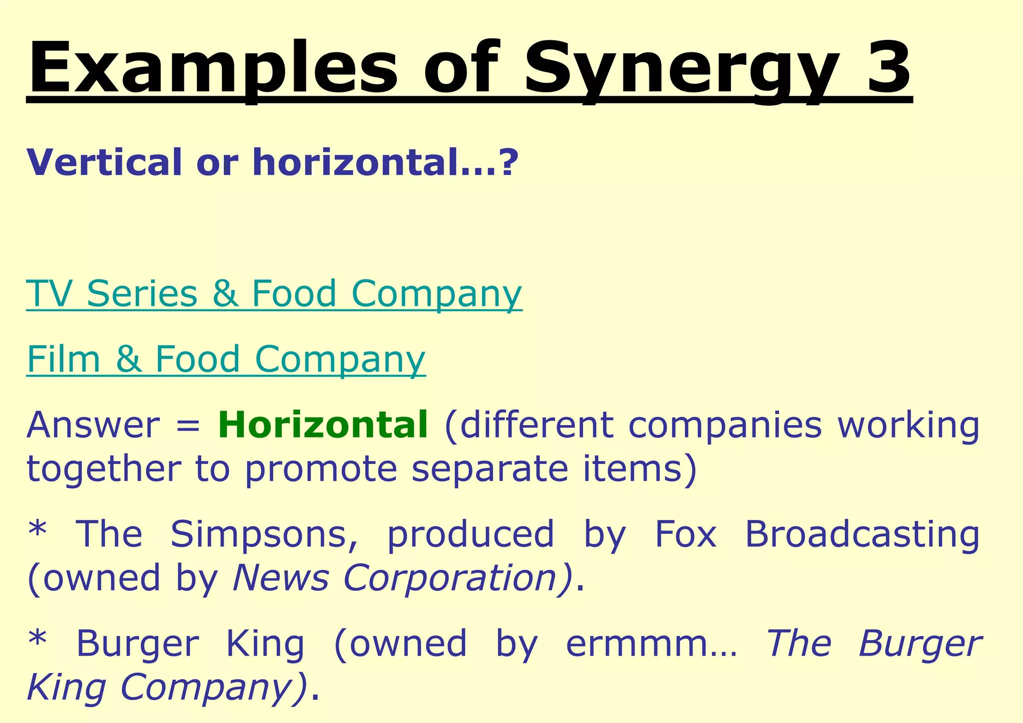 Examples of Integration
Vertical or horizontal…?

TV Series & Food Company
Film & Food Company
Answer = Horizontal (different companies working
together to promote separate items)

* The Simpsons, produced by Fox Broadcasting
(owned by News Corporation).
* Burger King (owned by ermmm… The Burger
King Company).

 