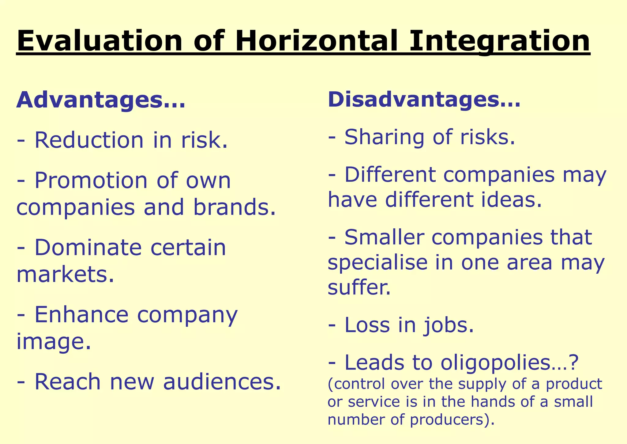 Evaluation of Horizontal Integration
Advantages…

Disadvantages…

- Reduction in risk.

- Sharing of risks.

- Promotion of own
companies and brands.

- Different companies may
have different ideas.

- Dominate certain
markets.

- Smaller companies that
specialise in one area may
suffer.

- Enhance company
image.

- Loss in jobs.

- Reach new audiences.

- Leads to oligopolies…?

(control over the supply of a product
or service is in the hands of a small
number of producers).

 
