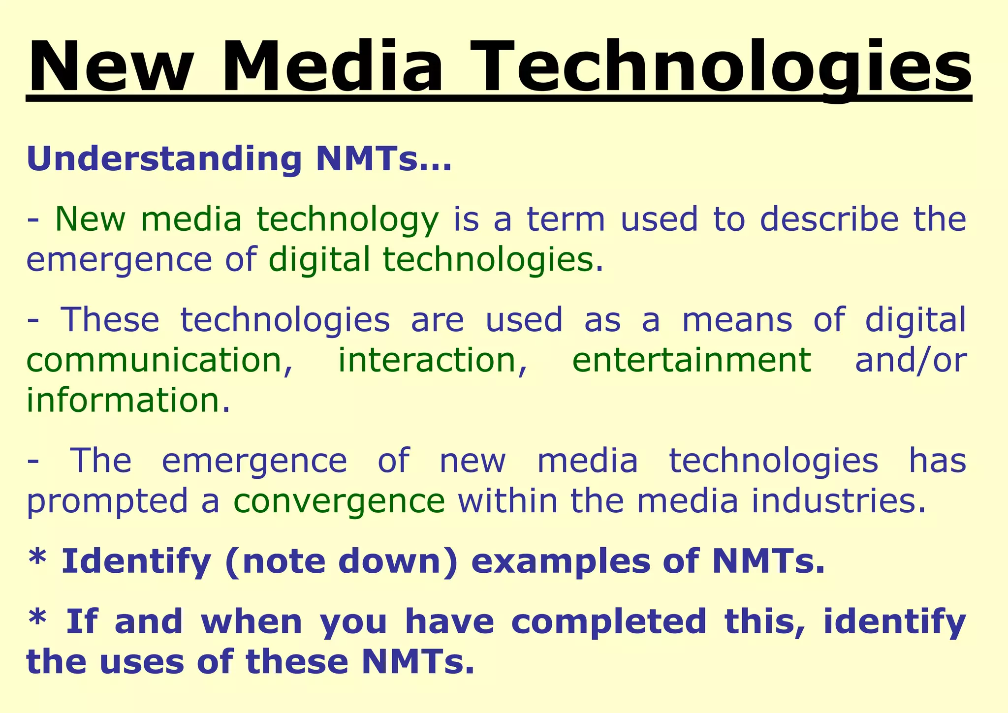New Media Technologies
Understanding NMTs…

- New media technology is a term used to describe the
emergence of digital technologies.
- These technologies are used as a means of digital
communication, interaction, entertainment and/or
information.

- The emergence of new media technologies has
prompted a convergence within the media industries.
* Identify (note down) examples of NMTs.
* If and when you have completed this, identify
the uses of these NMTs.

 