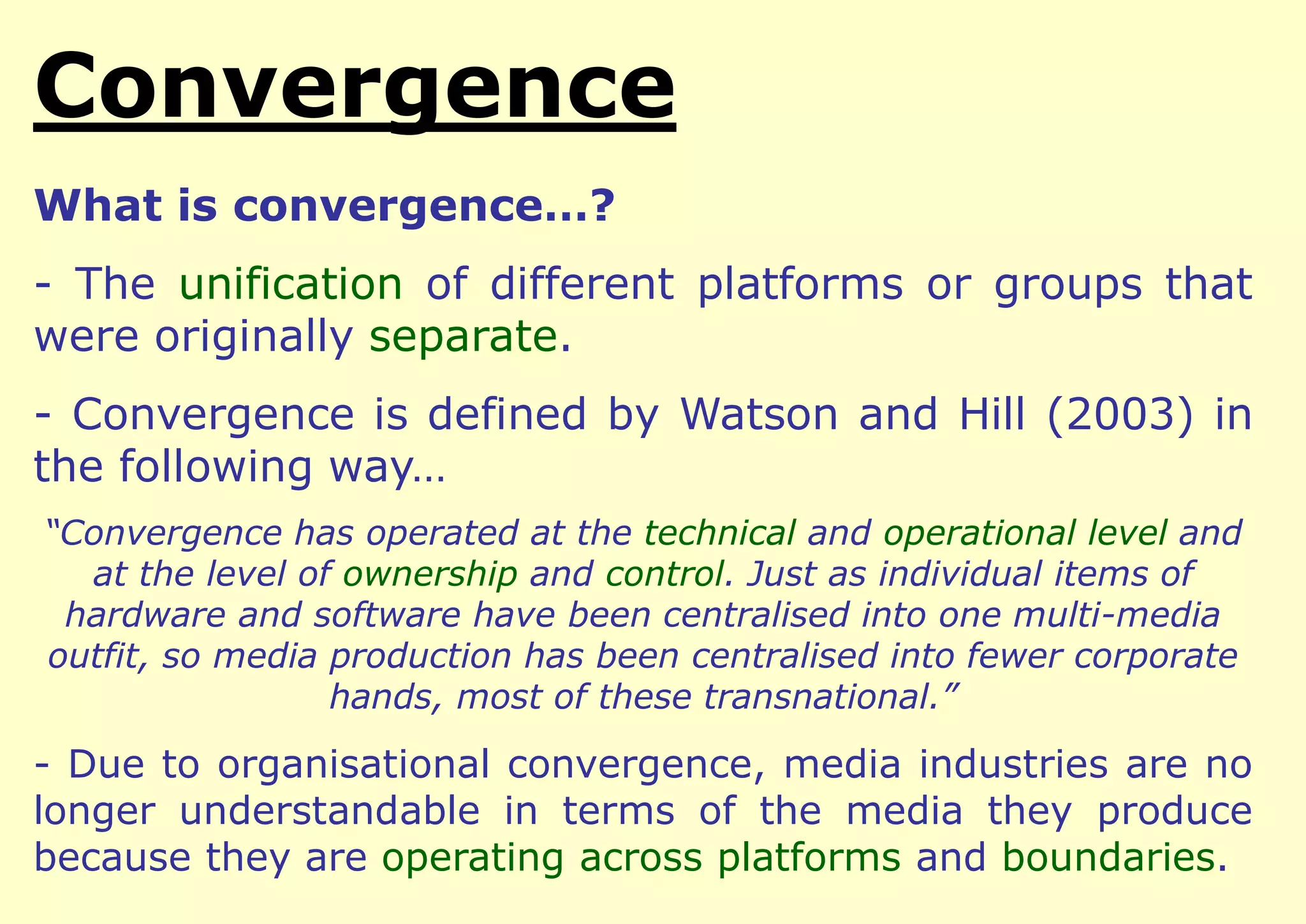 Convergence
What is convergence…?

- The unification of different platforms or groups that
were originally separate.
- Convergence is defined by Watson and Hill (2003) in
the following way…
“Convergence has operated at the technical and operational level and
at the level of ownership and control. Just as individual items of
hardware and software have been centralised into one multi-media
outfit, so media production has been centralised into fewer corporate
hands, most of these transnational.”

- Due to organisational convergence, media industries are no
longer understandable in terms of the media they produce
because they are operating across platforms and boundaries.

 