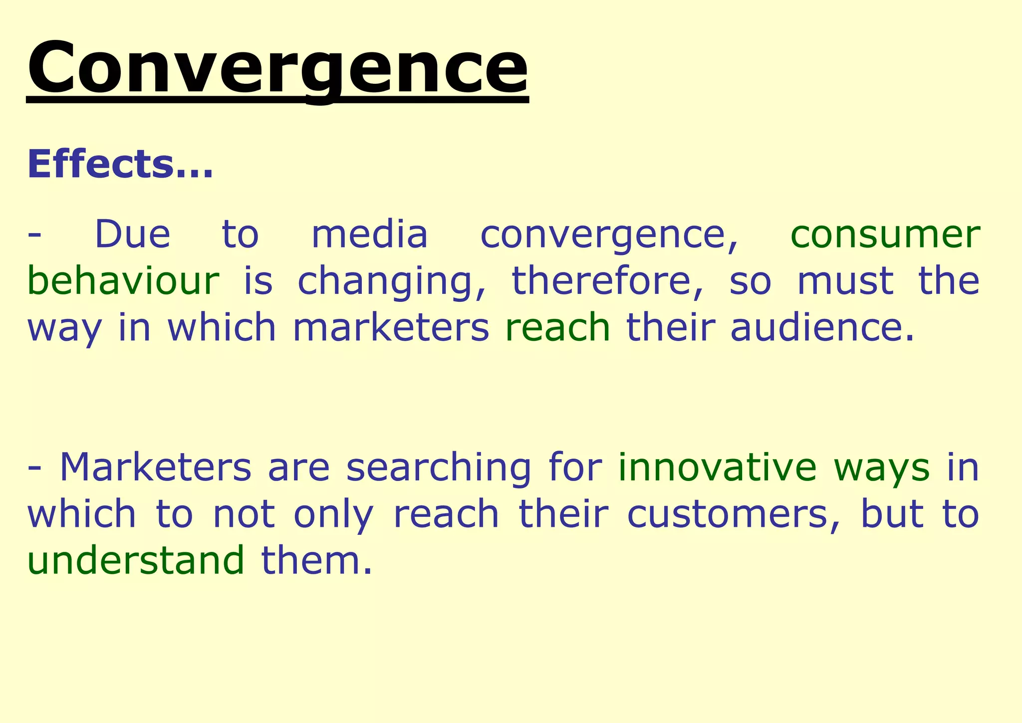 Convergence
Effects…

- Due to media convergence, consumer
behaviour is changing, therefore, so must the
way in which marketers reach their audience.
- Marketers are searching for innovative ways in
which to not only reach their customers, but to
understand them.

 