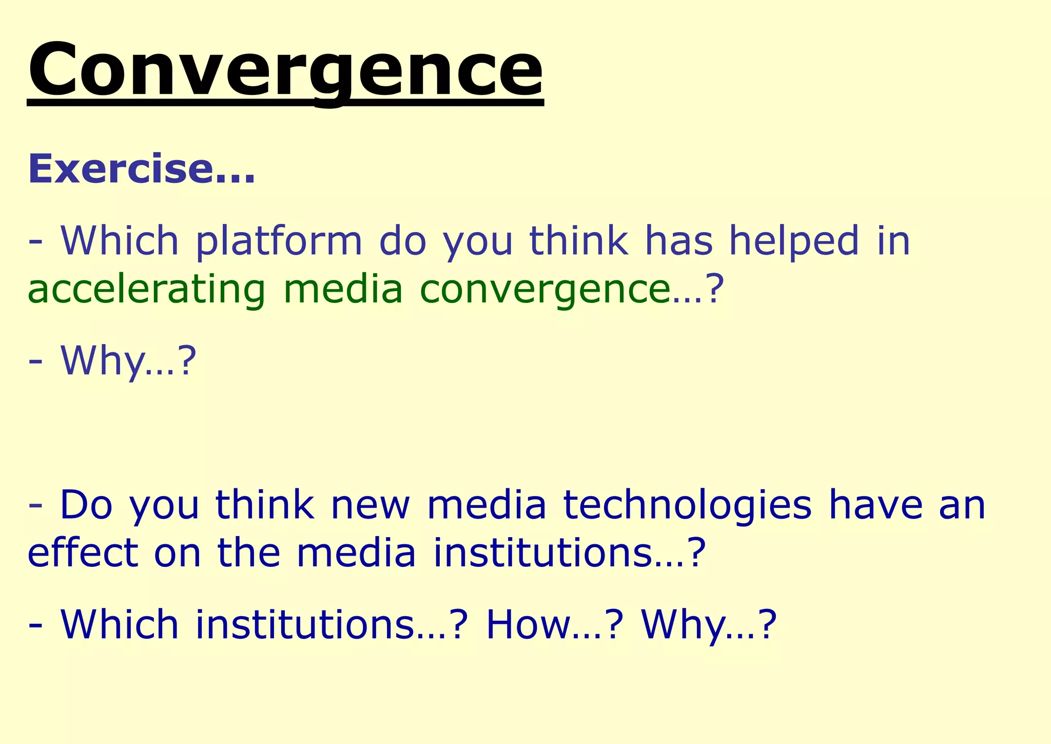Convergence
Exercise...

- Which platform do you think has helped in
accelerating media convergence…?
- Why…?
- Do you think new media technologies have an
effect on the media institutions…?

- Which institutions…? How…? Why…?

 