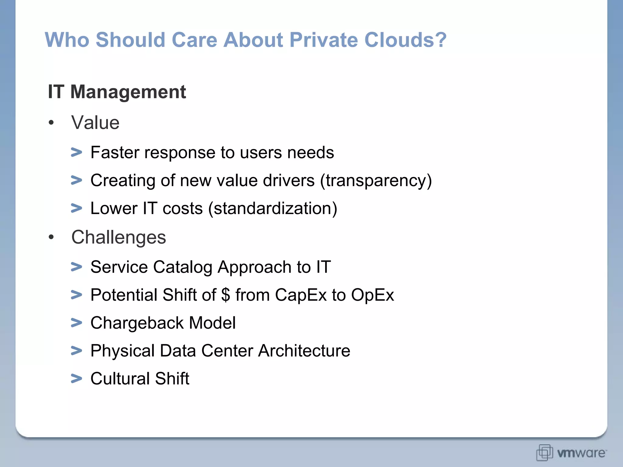 Who Should Care About Private Clouds? IT Management Value Faster response to users needs Creating of new value drivers (transparency) Lower IT costs (standardization) Challenges Service Catalog Approach to IT Potential Shift of $ from CapEx to OpEx Chargeback Model Physical Data Center Architecture Cultural Shift 