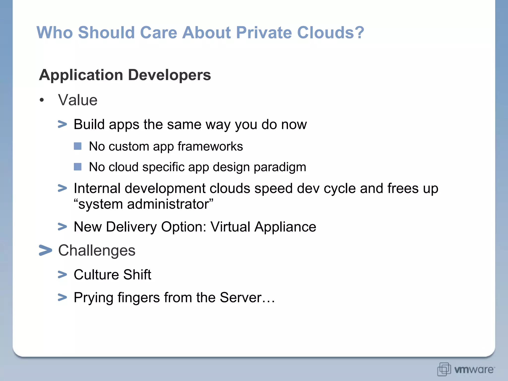 Who Should Care About Private Clouds? Application Developers Value Build apps the same way you do now No custom app frameworks No cloud specific app design paradigm Internal development clouds speed dev cycle and frees up “system administrator”  New Delivery Option: Virtual Appliance Challenges Culture Shift Prying fingers from the Server… 