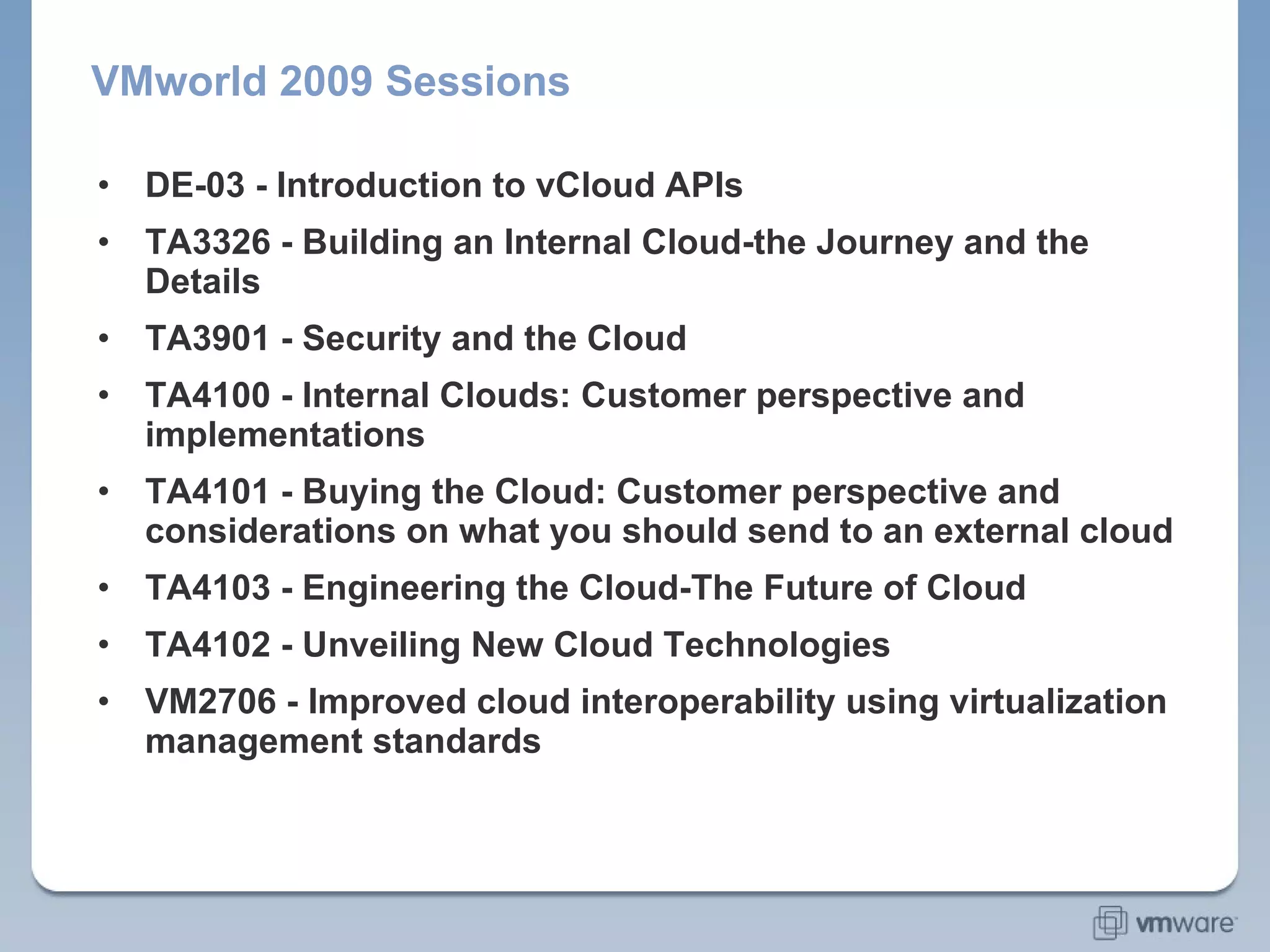 VMworld 2009 Sessions DE-03 - Introduction to vCloud APIs TA3326 - Building an Internal Cloud-the Journey and the Details TA3901 - Security and the Cloud TA4100 - Internal Clouds: Customer perspective and implementations TA4101 - Buying the Cloud: Customer perspective and considerations on what you should send to an external cloud TA4103 - Engineering the Cloud-The Future of Cloud TA4102 - Unveiling New Cloud Technologies VM2706 - Improved cloud interoperability using virtualization management standards 
