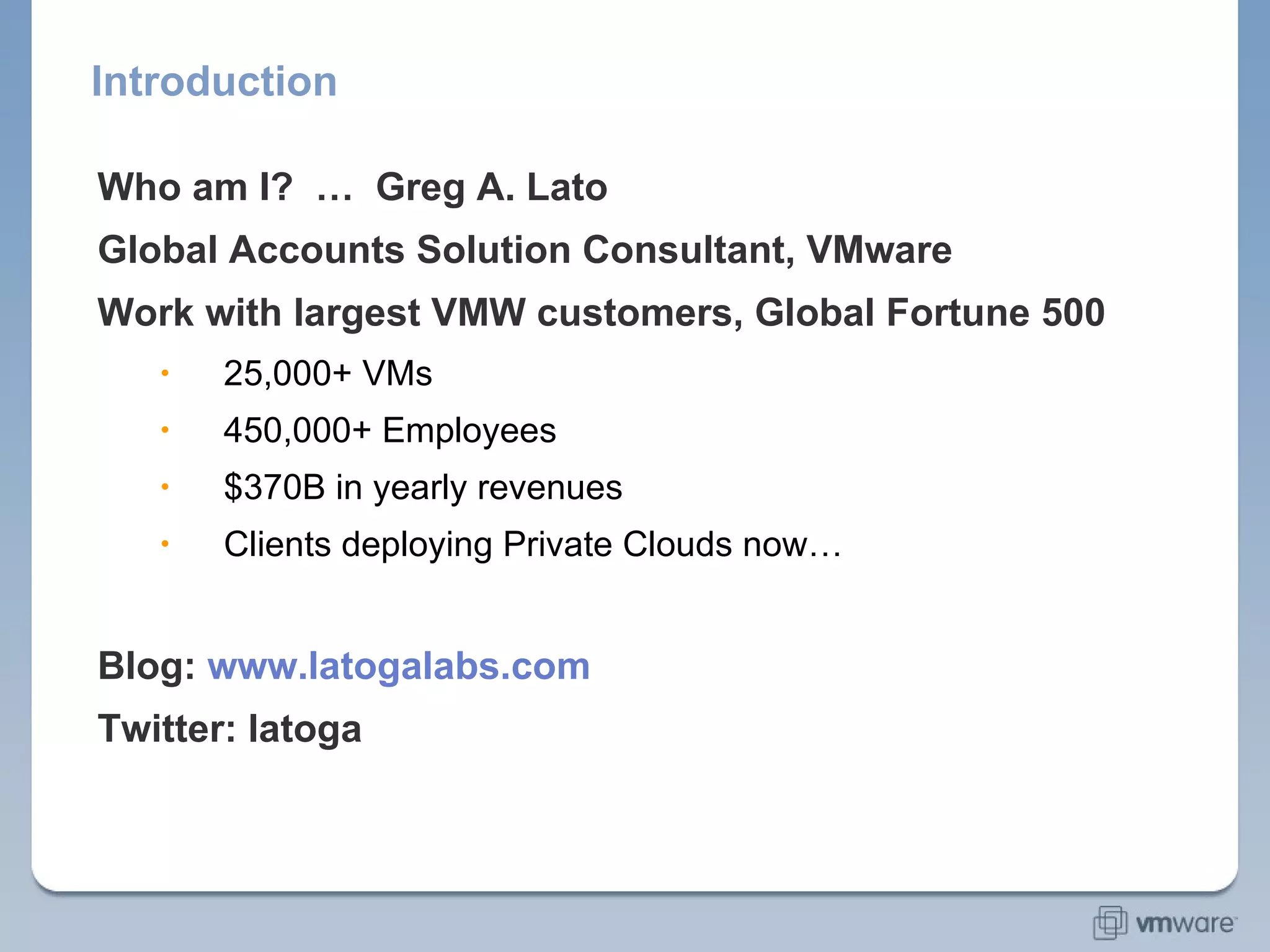 Introduction Who am I?  …  Greg A. Lato Global Accounts Solution Consultant, VMware Work with largest VMW customers, Global Fortune 500 Aggregate snapshot of my clients:  25,000+ VMs 450,000+ Employees $370B in yearly revenues Clients deploying Private Clouds now… Blog:  www.latogalabs.com Twitter: latoga 