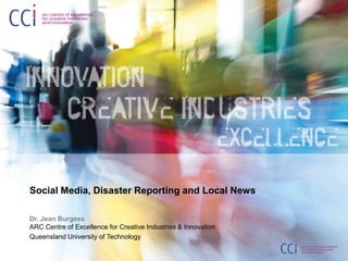 Social Media, Disaster Reporting and Local News  Dr. Jean BurgessARC Centre of Excellence for Creative Industries & Innovation Queensland University of Technology 