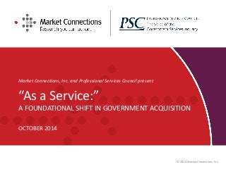 Market Connections, Inc. and Professional Services Council present 
“As a Service:” A FOUNDATIONAL SHIFT IN GOVERNMENT ACQUISITION 
OCTOBER 2014 
© 2014 Market Connections, Inc.  