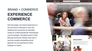 Het toevoegen van brand experience in de
commerce interactie is voor een veelheid
aan producten en diensten nodig om
onderscheidende merkwaarde over te
brengen. Dit geldt zowel in Fast Moving
Consumer Goods maar ook in services
waarbij storytelling wordt gebruikt om de
experience online tastbaar te maken.
BRAND + COMMERCE
EXPERIENCE
COMMERCE
 