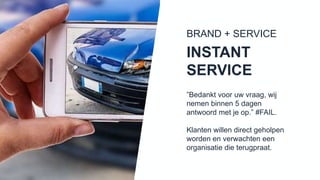 ”Bedankt voor uw vraag, wij
nemen binnen 5 dagen antwoord
met je op.” #FAIL.
Klanten willen direct geholpen
worden en verwachten een
organisatie die terugpraat.
INSTANT
SERVICE
BRAND + SERVICE
 