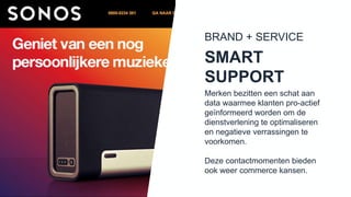 Merken bezitten een schat aan
data waarmee klanten pro-actief
geïnformeerd worden om de
dienstverlening te optimaliseren en
negatieve verrassingen te
voorkomen.
Deze contactmomenten bieden
ook weer commerce kansen.
SMART
SUPPORT
BRAND + SERVICE
 