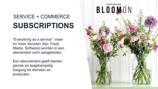 SERVICE + COMMERCE
SUBSCRIPTIONS
“Everything as a service” meer en
meer diensten (bijv. Food, Media,
Software) worden in een
abonement vorm aangeboden.
Een abonnement geeft klanten
gemak en laagdrempelig toegang
tot diensten en producten.
 